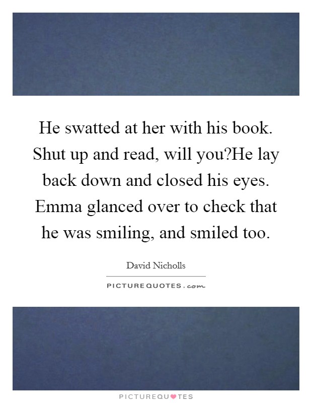 He swatted at her with his book. Shut up and read, will you?He lay back down and closed his eyes. Emma glanced over to check that he was smiling, and smiled too. Picture Quote #1