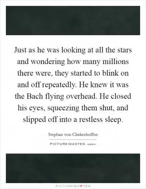 Just as he was looking at all the stars and wondering how many millions there were, they started to blink on and off repeatedly. He knew it was the Bach flying overhead. He closed his eyes, squeezing them shut, and slipped off into a restless sleep Picture Quote #1