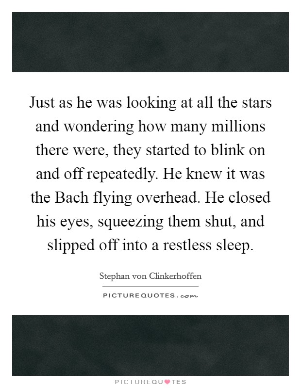 Just as he was looking at all the stars and wondering how many millions there were, they started to blink on and off repeatedly. He knew it was the Bach flying overhead. He closed his eyes, squeezing them shut, and slipped off into a restless sleep. Picture Quote #1