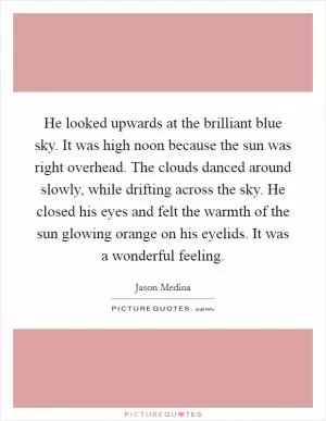 He looked upwards at the brilliant blue sky. It was high noon because the sun was right overhead. The clouds danced around slowly, while drifting across the sky. He closed his eyes and felt the warmth of the sun glowing orange on his eyelids. It was a wonderful feeling Picture Quote #1