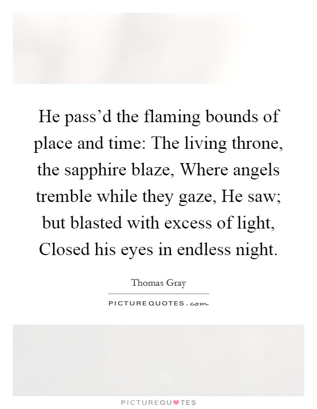He pass'd the flaming bounds of place and time: The living throne, the sapphire blaze, Where angels tremble while they gaze, He saw; but blasted with excess of light, Closed his eyes in endless night. Picture Quote #1