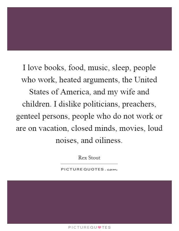 I love books, food, music, sleep, people who work, heated arguments, the United States of America, and my wife and children. I dislike politicians, preachers, genteel persons, people who do not work or are on vacation, closed minds, movies, loud noises, and oiliness. Picture Quote #1