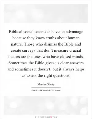 Biblical social scientists have an advantage because they know truths about human nature. Those who dismiss the Bible and create surveys that don’t measure crucial factors are the ones who have closed minds. Sometimes the Bible gives us clear answers and sometimes it doesn’t, but it always helps us to ask the right questions Picture Quote #1