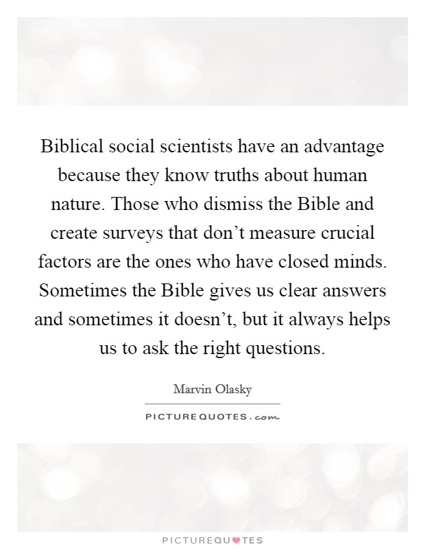 Biblical social scientists have an advantage because they know truths about human nature. Those who dismiss the Bible and create surveys that don't measure crucial factors are the ones who have closed minds. Sometimes the Bible gives us clear answers and sometimes it doesn't, but it always helps us to ask the right questions. Picture Quote #1