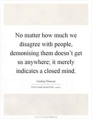 No matter how much we disagree with people, demonising them doesn’t get us anywhere; it merely indicates a closed mind Picture Quote #1