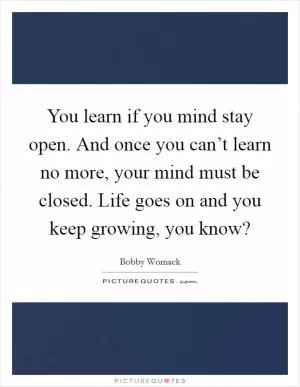 You learn if you mind stay open. And once you can’t learn no more, your mind must be closed. Life goes on and you keep growing, you know? Picture Quote #1