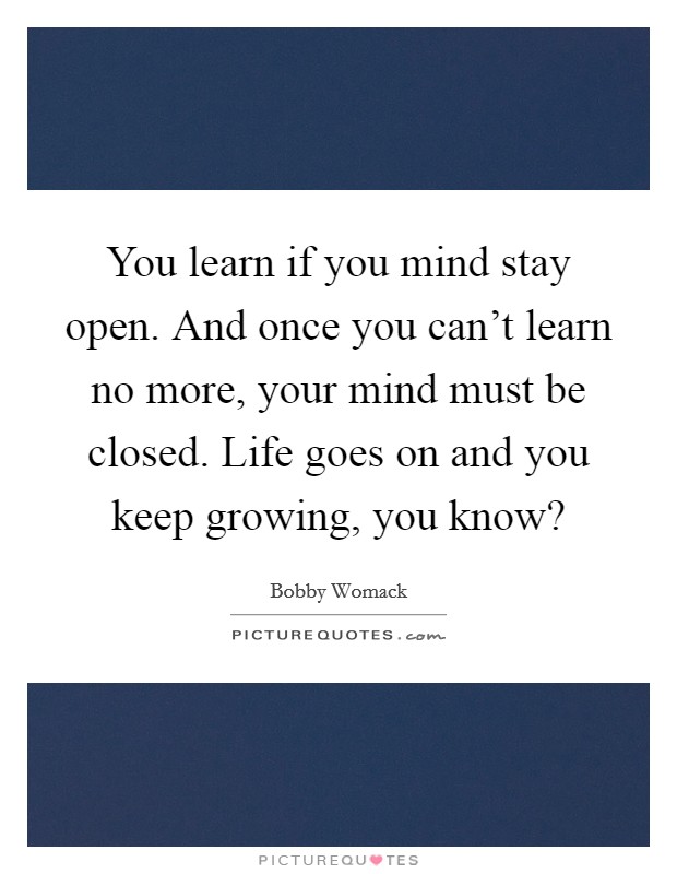 You learn if you mind stay open. And once you can't learn no more, your mind must be closed. Life goes on and you keep growing, you know? Picture Quote #1