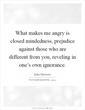 What makes me angry is closed mindedness, prejudice against those who are different from you, reveling in one’s own ignorance Picture Quote #1