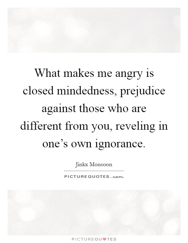 What makes me angry is closed mindedness, prejudice against those who are different from you, reveling in one's own ignorance. Picture Quote #1