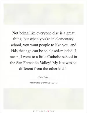 Not being like everyone else is a great thing, but when you’re in elementary school, you want people to like you, and kids that age can be so closed-minded. I mean, I went to a little Catholic school in the San Fernando Valley! My life was so different from the other kids’ Picture Quote #1