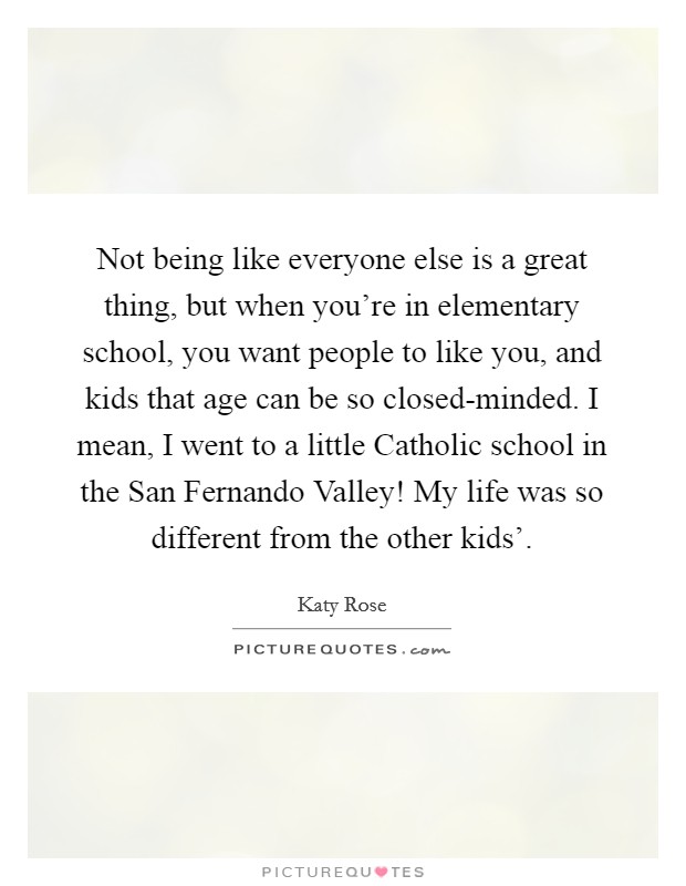 Not being like everyone else is a great thing, but when you're in elementary school, you want people to like you, and kids that age can be so closed-minded. I mean, I went to a little Catholic school in the San Fernando Valley! My life was so different from the other kids'. Picture Quote #1