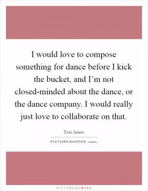 I would love to compose something for dance before I kick the bucket, and I’m not closed-minded about the dance, or the dance company. I would really just love to collaborate on that Picture Quote #1