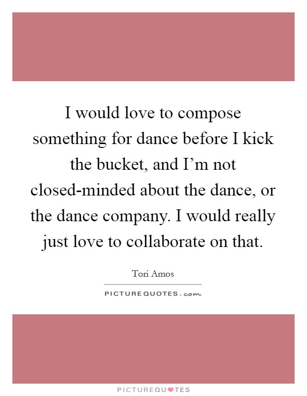 I would love to compose something for dance before I kick the bucket, and I'm not closed-minded about the dance, or the dance company. I would really just love to collaborate on that. Picture Quote #1