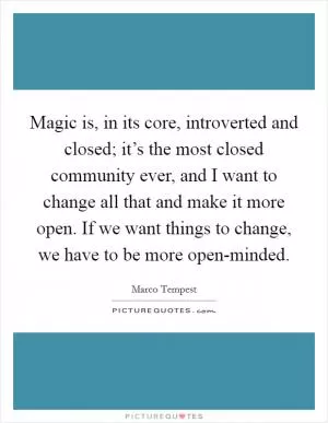 Magic is, in its core, introverted and closed; it’s the most closed community ever, and I want to change all that and make it more open. If we want things to change, we have to be more open-minded Picture Quote #1