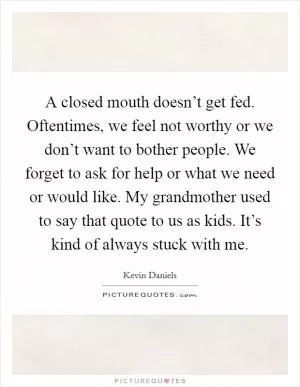 A closed mouth doesn’t get fed. Oftentimes, we feel not worthy or we don’t want to bother people. We forget to ask for help or what we need or would like. My grandmother used to say that quote to us as kids. It’s kind of always stuck with me Picture Quote #1