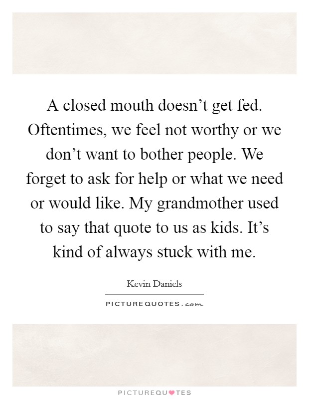 A closed mouth doesn't get fed. Oftentimes, we feel not worthy or we don't want to bother people. We forget to ask for help or what we need or would like. My grandmother used to say that quote to us as kids. It's kind of always stuck with me. Picture Quote #1