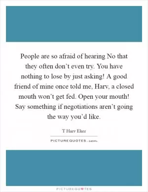 People are so afraid of hearing No that they often don’t even try. You have nothing to lose by just asking! A good friend of mine once told me, Harv, a closed mouth won’t get fed. Open your mouth! Say something if negotiations aren’t going the way you’d like Picture Quote #1