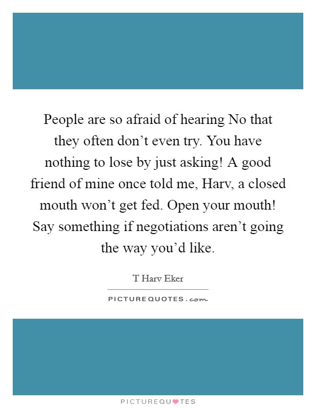 People are so afraid of hearing No that they often don't even try. You have nothing to lose by just asking! A good friend of mine once told me, Harv, a closed mouth won't get fed. Open your mouth! Say something if negotiations aren't going the way you'd like. Picture Quote #1