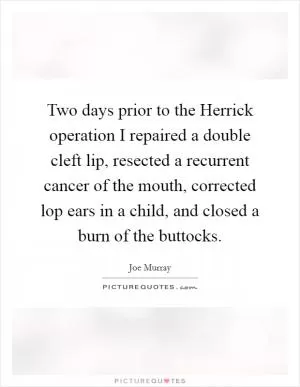 Two days prior to the Herrick operation I repaired a double cleft lip, resected a recurrent cancer of the mouth, corrected lop ears in a child, and closed a burn of the buttocks Picture Quote #1