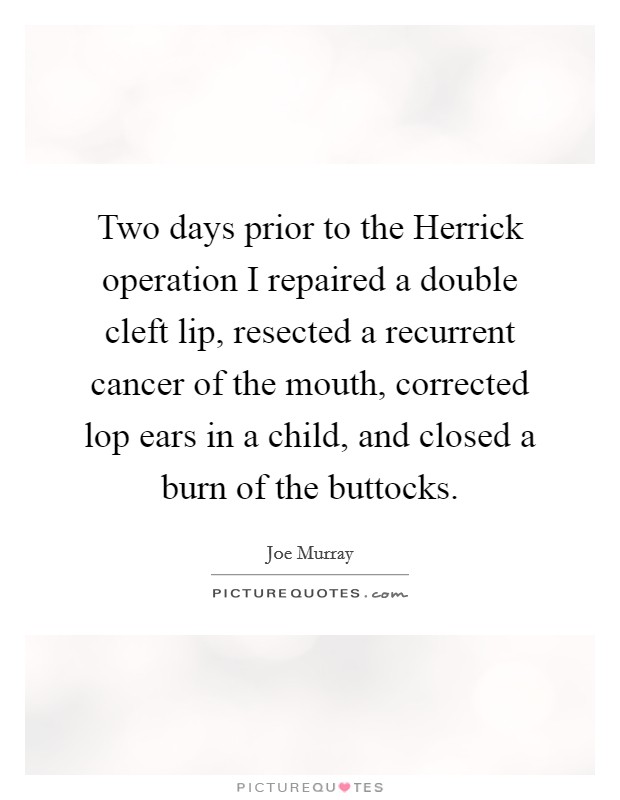 Two days prior to the Herrick operation I repaired a double cleft lip, resected a recurrent cancer of the mouth, corrected lop ears in a child, and closed a burn of the buttocks. Picture Quote #1
