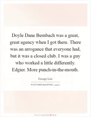 Doyle Dane Bernbach was a great, great agency when I got there. There was an arrogance that everyone had, but it was a closed club. I was a guy who worked a little differently. Edgier. More punch-in-the-mouth Picture Quote #1