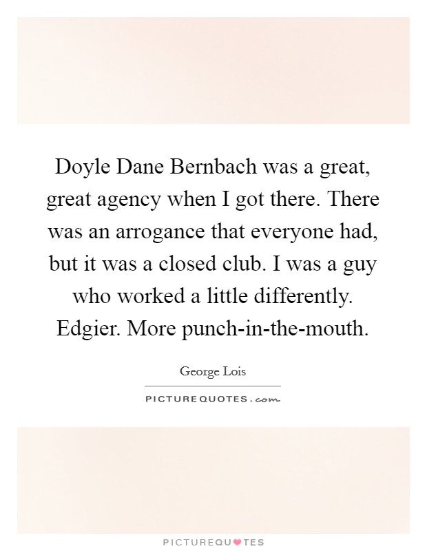 Doyle Dane Bernbach was a great, great agency when I got there. There was an arrogance that everyone had, but it was a closed club. I was a guy who worked a little differently. Edgier. More punch-in-the-mouth. Picture Quote #1