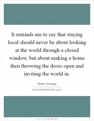 It reminds me to say that staying local should never be about looking at the world through a closed window, but about making a home then throwing the doors open and inviting the world in Picture Quote #1