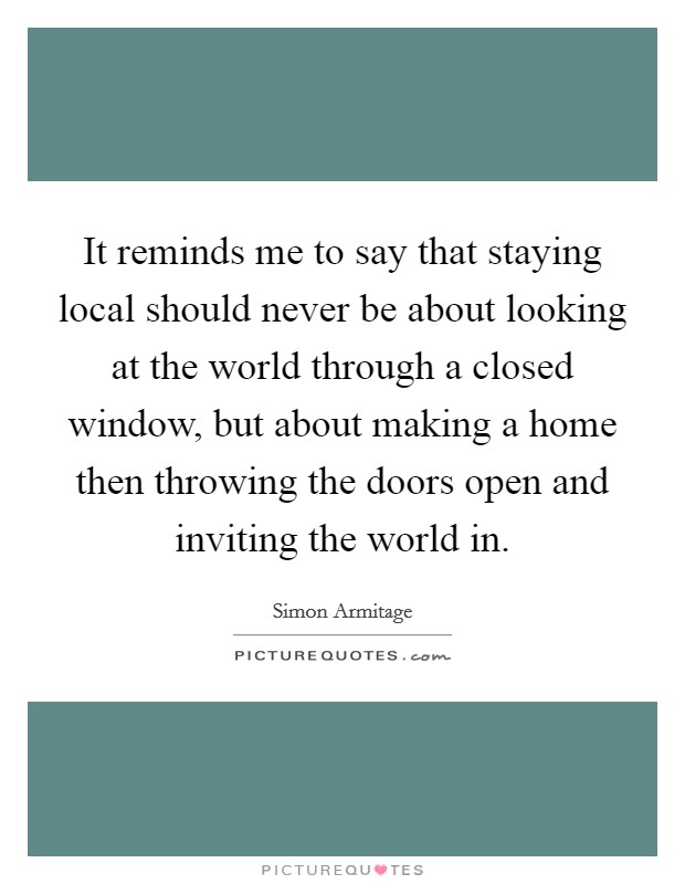 It reminds me to say that staying local should never be about looking at the world through a closed window, but about making a home then throwing the doors open and inviting the world in. Picture Quote #1