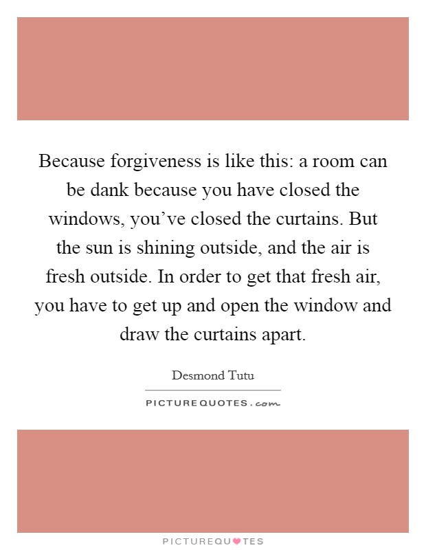 Because forgiveness is like this: a room can be dank because you have closed the windows, you've closed the curtains. But the sun is shining outside, and the air is fresh outside. In order to get that fresh air, you have to get up and open the window and draw the curtains apart. Picture Quote #1