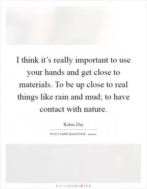 I think it’s really important to use your hands and get close to materials. To be up close to real things like rain and mud; to have contact with nature Picture Quote #1