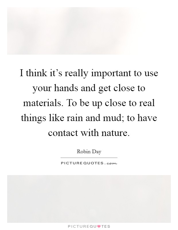 I think it's really important to use your hands and get close to materials. To be up close to real things like rain and mud; to have contact with nature. Picture Quote #1