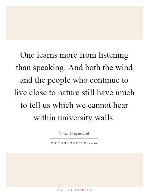 One learns more from listening than speaking. And both the wind and the people who continue to live close to nature still have much to tell us which we cannot hear within university walls. Picture Quote #1