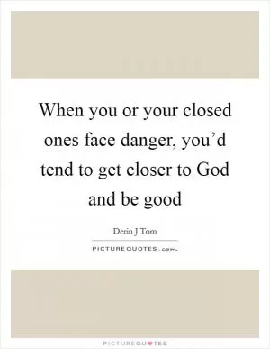 When you or your closed ones face danger, you’d tend to get closer to God and be good Picture Quote #1