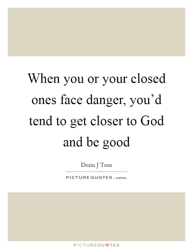 When you or your closed ones face danger, you'd tend to get closer to God and be good Picture Quote #1