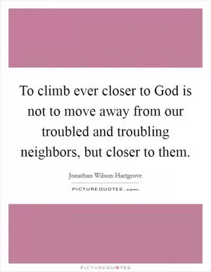 To climb ever closer to God is not to move away from our troubled and troubling neighbors, but closer to them Picture Quote #1