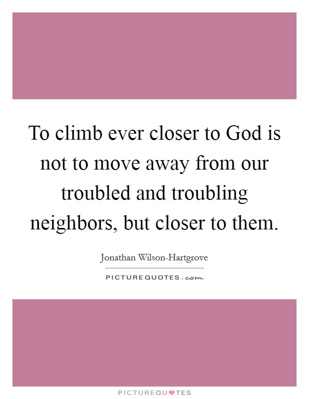 To climb ever closer to God is not to move away from our troubled and troubling neighbors, but closer to them. Picture Quote #1
