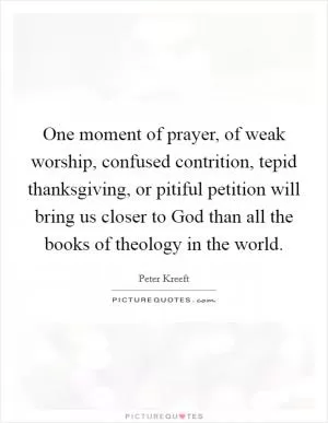 One moment of prayer, of weak worship, confused contrition, tepid thanksgiving, or pitiful petition will bring us closer to God than all the books of theology in the world Picture Quote #1