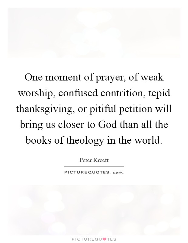 One moment of prayer, of weak worship, confused contrition, tepid thanksgiving, or pitiful petition will bring us closer to God than all the books of theology in the world. Picture Quote #1