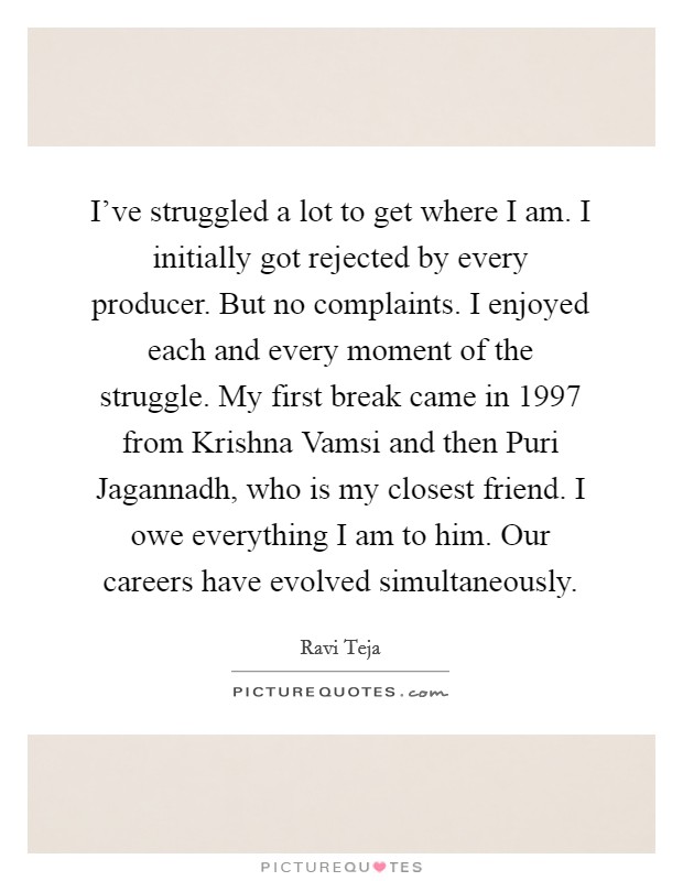 I've struggled a lot to get where I am. I initially got rejected by every producer. But no complaints. I enjoyed each and every moment of the struggle. My first break came in 1997 from Krishna Vamsi and then Puri Jagannadh, who is my closest friend. I owe everything I am to him. Our careers have evolved simultaneously. Picture Quote #1