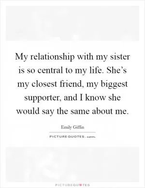 My relationship with my sister is so central to my life. She’s my closest friend, my biggest supporter, and I know she would say the same about me Picture Quote #1