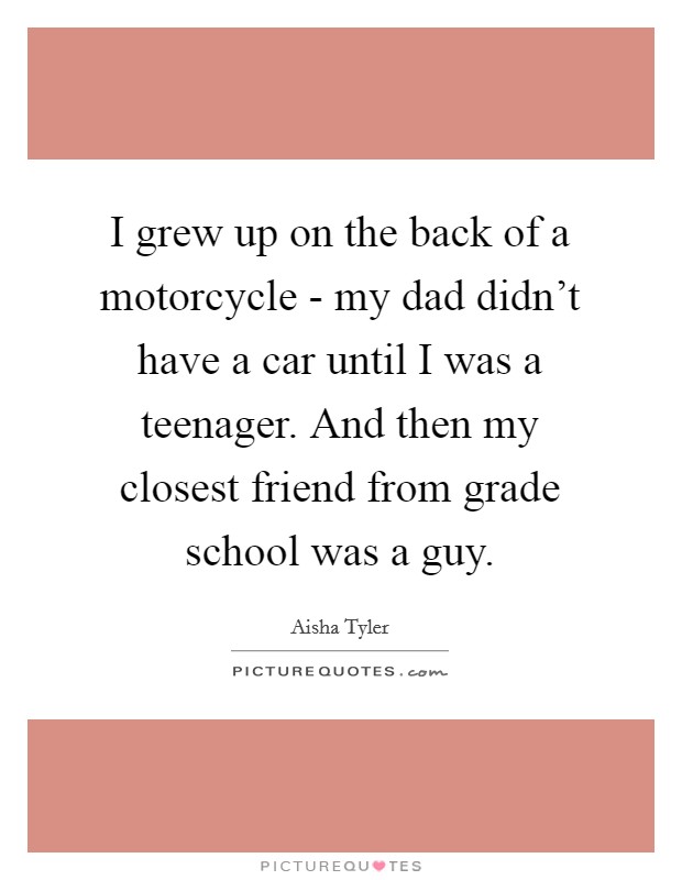 I grew up on the back of a motorcycle - my dad didn't have a car until I was a teenager. And then my closest friend from grade school was a guy. Picture Quote #1