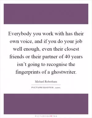 Everybody you work with has their own voice, and if you do your job well enough, even their closest friends or their partner of 40 years isn’t going to recognise the fingerprints of a ghostwriter Picture Quote #1