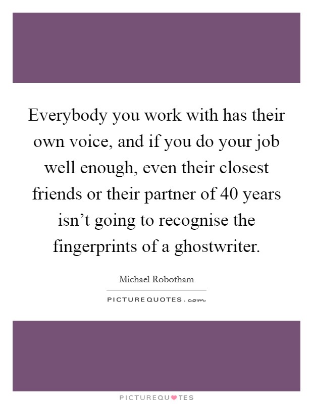 Everybody you work with has their own voice, and if you do your job well enough, even their closest friends or their partner of 40 years isn't going to recognise the fingerprints of a ghostwriter. Picture Quote #1