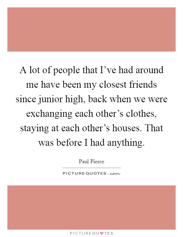 A lot of people that I've had around me have been my closest friends since junior high, back when we were exchanging each other's clothes, staying at each other's houses. That was before I had anything. Picture Quote #1