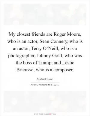 My closest friends are Roger Moore, who is an actor, Sean Connery, who is an actor, Terry O’Neill, who is a photographer, Johnny Gold, who was the boss of Tramp, and Leslie Bricusse, who is a composer Picture Quote #1