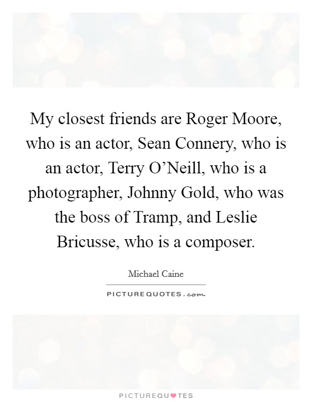 My closest friends are Roger Moore, who is an actor, Sean Connery, who is an actor, Terry O'Neill, who is a photographer, Johnny Gold, who was the boss of Tramp, and Leslie Bricusse, who is a composer. Picture Quote #1