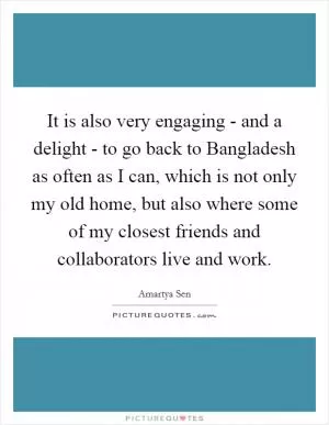 It is also very engaging - and a delight - to go back to Bangladesh as often as I can, which is not only my old home, but also where some of my closest friends and collaborators live and work Picture Quote #1