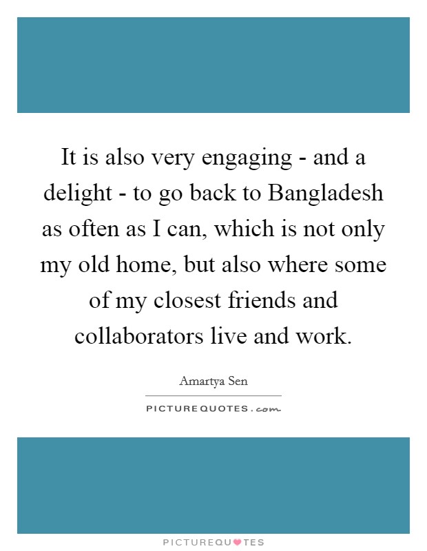 It is also very engaging - and a delight - to go back to Bangladesh as often as I can, which is not only my old home, but also where some of my closest friends and collaborators live and work. Picture Quote #1