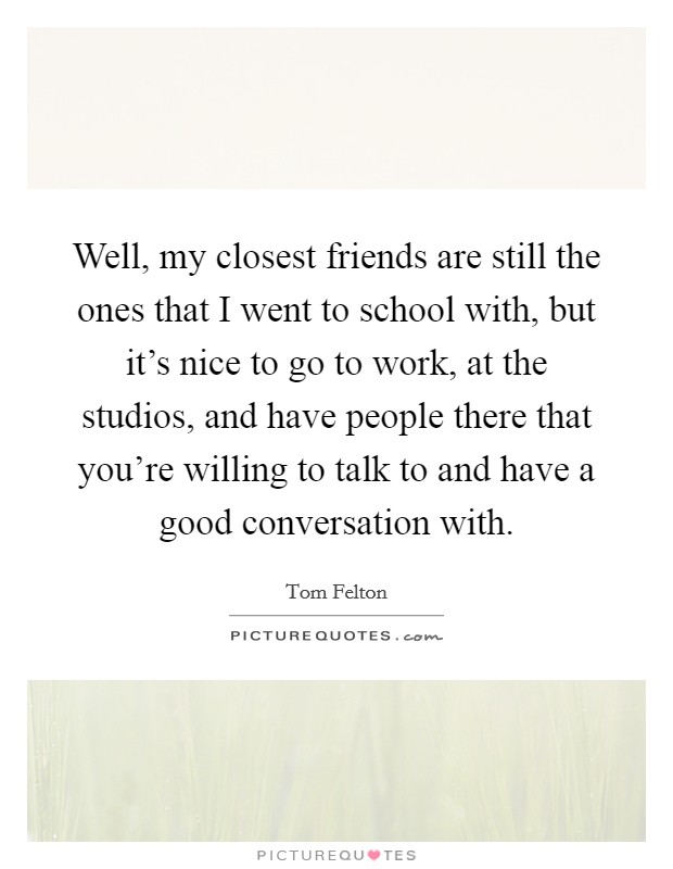 Well, my closest friends are still the ones that I went to school with, but it's nice to go to work, at the studios, and have people there that you're willing to talk to and have a good conversation with. Picture Quote #1