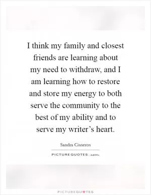 I think my family and closest friends are learning about my need to withdraw, and I am learning how to restore and store my energy to both serve the community to the best of my ability and to serve my writer’s heart Picture Quote #1